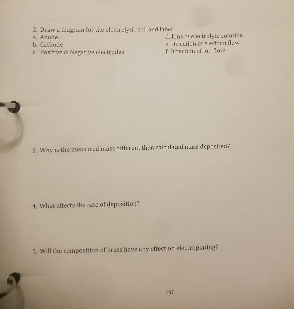 2. Draw a diagram for the electrolytic cell and label
a. Anode
b. Cathode
c. Positive & Negative electrodes
d. Ions in electrolyte solution
e. Direction of electron flow
f. Direction of ion flow
3. Why is the measured mass different than calculated mass deposited?
4. What affects the rate of deposition?
5. Will the composition of brass have any effect on electroplating?
147
