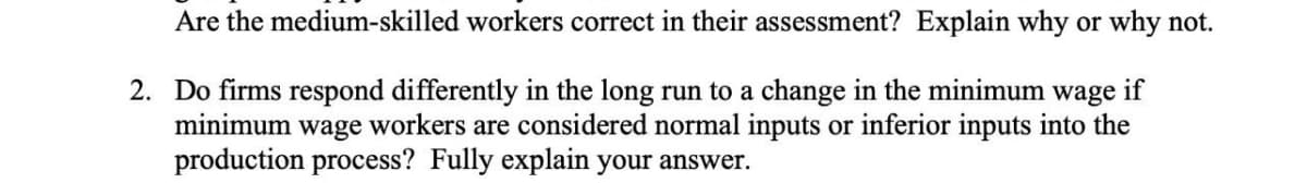 Are the medium-skilled workers correct in their assessment? Explain why or why not.
2. Do firms respond differently in the long run to a change in the minimum wage if
minimum wage workers are considered normal inputs or inferior inputs into the
production process? Fully explain your answer.
