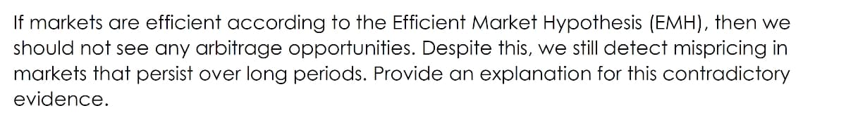 If markets are efficient according to the Efficient Market Hypothesis (EMH), then we
should not see any arbitrage opportunities. Despite this, we still detect mispricing in
markets that persist over long periods. Provide an explanation for this contradictory
evidence.
