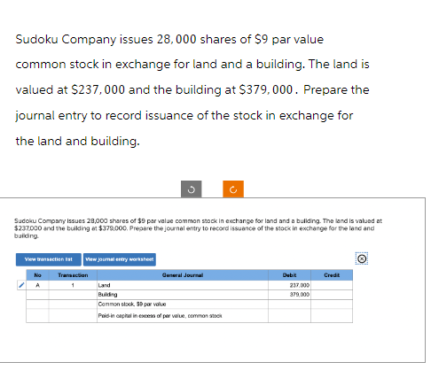 Sudoku Company issues 28,000 shares of $9 par value
common stock in exchange for land and a building. The land is
valued at $237,000 and the building at $379,000. Prepare the
journal entry to record issuance of the stock in exchange for
the land and building.
Sudoku Company issues 28,000 shares of $9 par value common stock in exchange for land and a building. The land is valued at
$237,000 and the building at $379,000. Prepare the journal entry to record issuance of the stock in exchange for the land and
building.
View transaction Est View journal entry worksheet
Transaction
1
g
No
A
General Journal
Land
Building
Common stock, 39 par value
Paid in capital in excess of par value, common stock
Debit
237.000
379,000
Credit