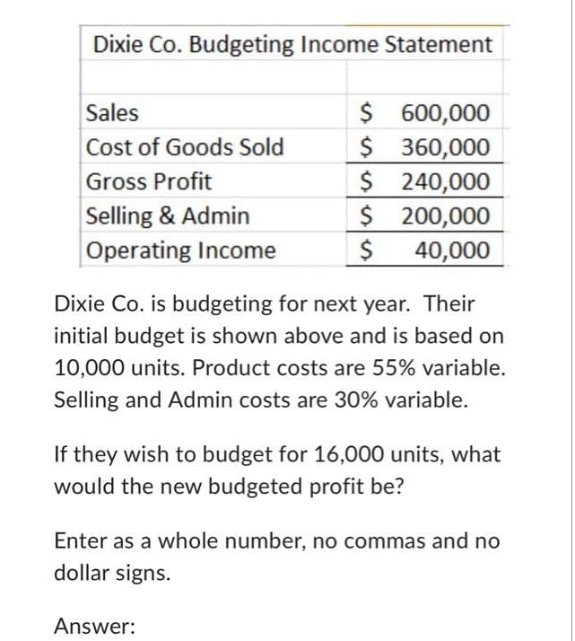 Dixie Co. Budgeting Income Statement
Sales
Cost of Goods Sold
Gross Profit
Selling & Admin
Operating Income
$
600,000
$ 360,000
$ 240,000
$
200,000
$
40,000
Dixie Co. is budgeting for next year. Their
initial budget is shown above and is based on
10,000 units. Product costs are 55% variable.
Selling and Admin costs are 30% variable.
If they wish to budget for 16,000 units, what
would the new budgeted profit be?
Enter as a whole number, no commas and no
dollar signs.
Answer: