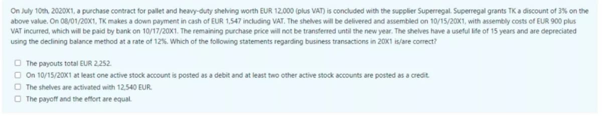 On July 10th, 2020X1, a purchase contract for pallet and heavy-duty shelving worth EUR 12,000 (plus VAT) is concluded with the supplier Superregal. Superregal grants TK a discount of 3% on the
above value. On 08/01/20X1, TK makes a down payment in cash of EUR 1,547 including VAT. The shelves will be delivered and assembled on 10/15/20X1, with assembly costs of EUR 900 plus
VAT incurred, which will be paid by bank on 10/17/20X1. The remaining purchase price will not be transferred until the new year. The shelves have a useful life of 15 years and are depreciated
using the declining balance method at a rate of 12%. Which of the following statements regarding business transactions in 20X1 is/are correct?
O The payouts total EUR 2,252.
O On 10/15/20X1 at least one active stock account is posted as a debit and at least two other active stock accounts are posted as a credit.
O The shelves are activated with 12,540 EUR.
O The payoff and the effort are equal.
