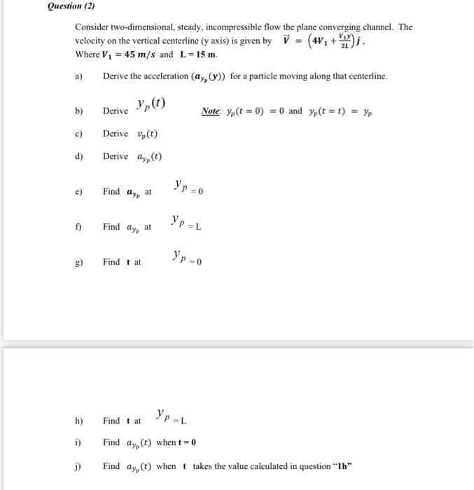 Question (2)
Consider two-dimensional, steady, incompressible flow the plane converging channel. The
velocity on the vertical centerline (y axis) is given by V = (4V1 +).
Where V1 = 45 m/s and L=15 m.
a)
Derive the acceleration (ay,(y)) for a particle moving along that centerline.
Yp(t)
b)
Derive
Note: y,(t = 0) = 0 and y,(t = t) = y,
c)
Derive v,(t)
d)
Derive ay, (t)
Yp -0
e)
Find ay, at
f)
Find ay, at
Yp -L
yp -0
g)
Find t at
Yp -L
h)
Find t at
i)
Find ay. (t) when t 0
j)
Find ay (t) when t takes the value calculated in question "Ih"
