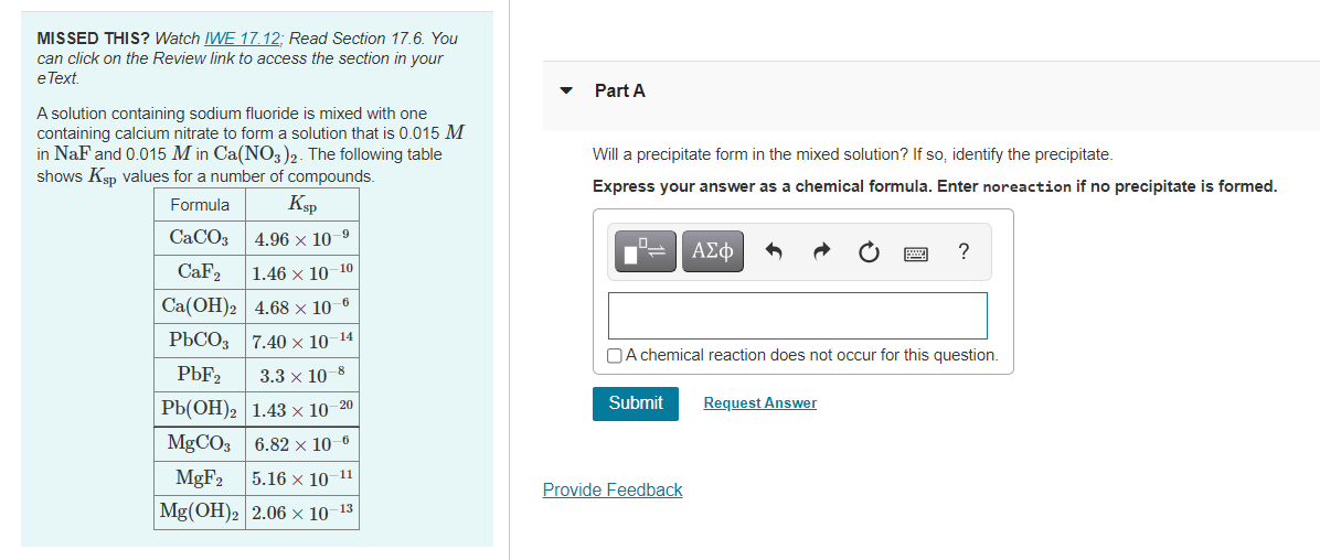 MISSED THIS? Watch IWE 17. 12; Read Section 17.6. You
can click on the Review link to access the section in your
eText.
Part A
A solution containing sodium fluoride is mixed with one
containing calcium nitrate to form a solution that is 0.015 M
in NaF and 0.015 M in Ca(NO3)2. The following table
shows Ksp values for a number of compounds.
Will a precipitate form in the mixed solution? If so, identify the precipitate.
Express your answer as a chemical formula. Enter noreaction if no precipitate is formed.
Formula
Ksp
CACO3
4.96 x 10-9
ΑΣφ
?
CaF2
1.46 x 10-10
Ca(OH)2 4.68 × 10–6
РЬСО 7.40х 10 14
OA chemical reaction does not occur for this question.
PBF2
3.3 х 10 8
РЬ(ОН)2 1.43х 10
Submit
Request Answer
20
MgCO3 6.82 × 10-6
MGF2
11
5.16 x 10
Provide Feedback
Mg(OH)2 2.06 × 10-13
