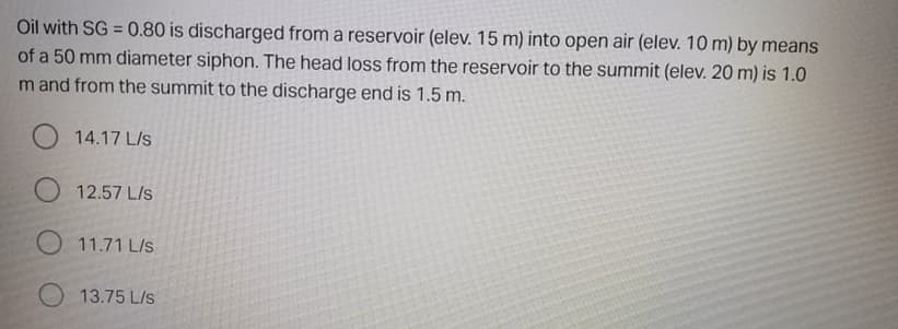 Oil with SG = 0.80 is discharged from a reservoir (elev. 15 m) into open air (elev. 10 m) by means
of a 50 mm diameter siphon. The head loss from the reservoir to the summit (elev. 20 m) is 1.0
m and from the summit to the discharge end is 1.5 m.
14.17 L/s
O 12.57 L/s
O 11.71 L/s
13.75 L/s
