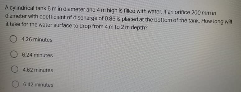 A cylindrical tank 6 m in diameter and 4 m high is filled with water. If an orifice 200 mm in
diameter with coefficient of discharge of 0.86 is placed at the bottom of the tank. How long will
it take for the water surface to drop from 4 m to 2 m depth?
4.26 minutes
6.24 minutes
4.62 minutes
6.42 minutes
