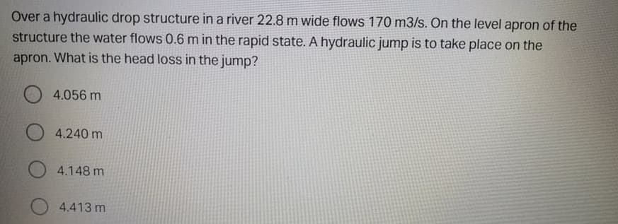 Over a hydraulic drop structure in a river 22.8 m wide flows 170 m3/s. On the level apron of the
structure the water flows 0.6 m in the rapid state. A hydraulic jump is to take place on the
apron. What is the head loss in the jump?
O 4.056 m
O 4.240 m
4.148 m
4.413 m
