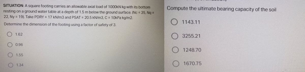 SITUATION: A square footing carries an allowable axial load of 1000KN kg with its bottom
Compute the ultimate bearing capacity of the soil
resting on a ground water table at a depth of 1.5 m below the ground surface. (Nc 35, Nq =
22, Ny = 19). Take PDRY = 17 kN/m3 and PSAT = 20.5 kN/m3, C = 10kPa kg/m2.
Determine the dimension of the footing using a factor of safety of 3.
O 1143.11
1.62
3255.21
0.96
1248.70
1.55
1670.75
1.34
