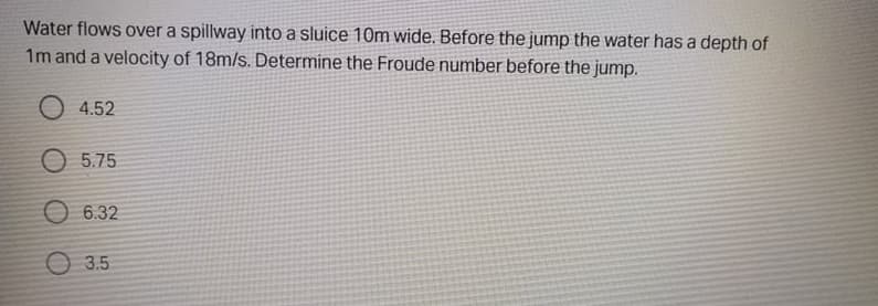 Water flows over a spillway into a sluice 10m wide. Before the jump the water has a depth of
1m and a velocity of 18m/s. Determine the Froude number before the jump.
O 4.52
O 5.75
O 6.32
3.5
