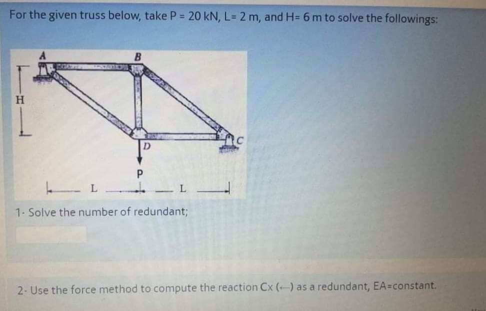 For the given truss below, take P = 20 kN, L= 2 m, and H= 6 m to solve the followings:
H
L
1. Solve the number of redundant;
2- Use the force method to compute the reaction Cx () as a redundant, EA=constant.
