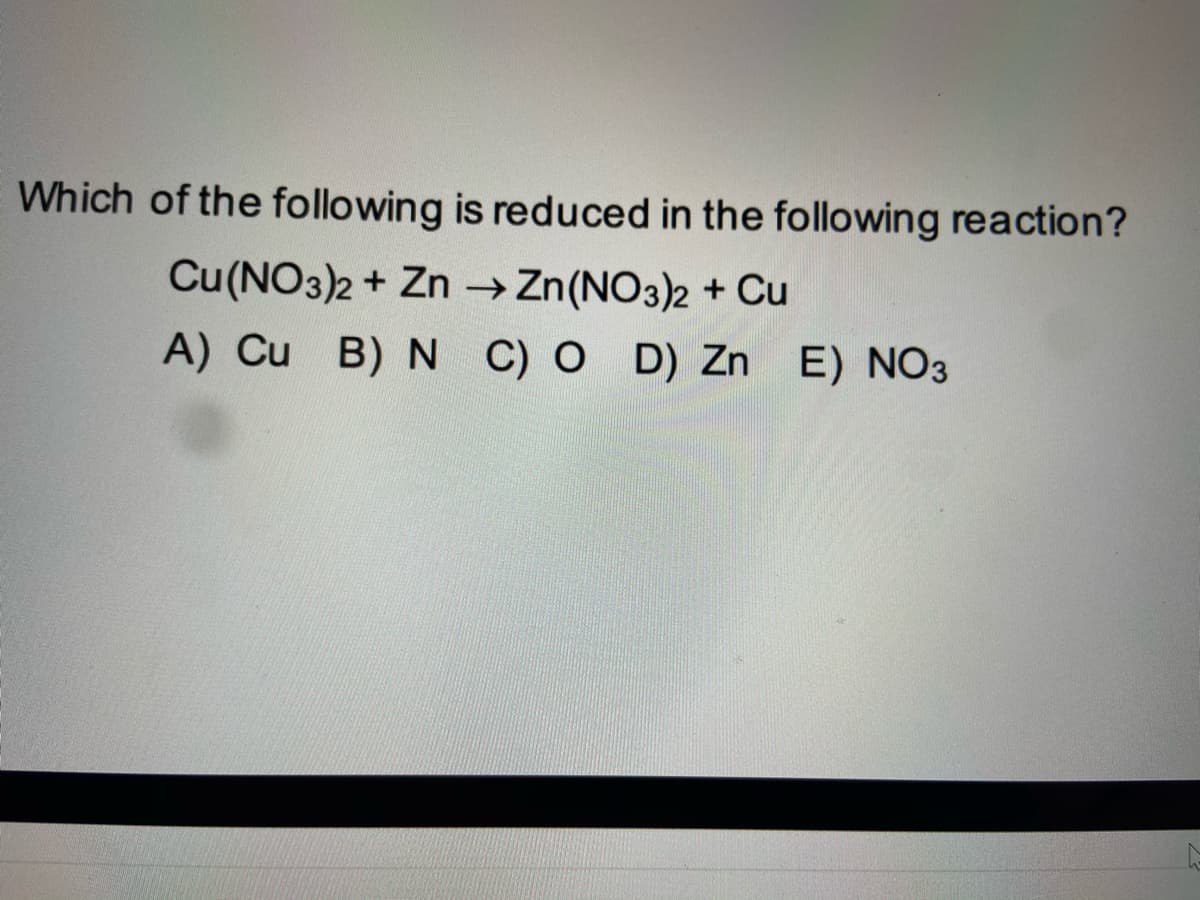 Which of the following is reduced in the following reaction?
Cu(NO3)2 + Zn → Zn(NO3)2 + Cu
A) Cu B) N C) O D) Zn E) NO3
