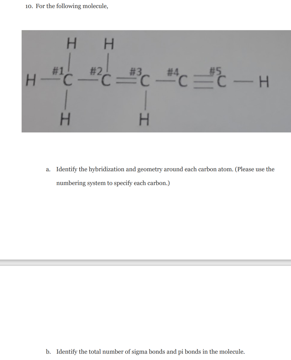 10. For the following molecule,
H.
H.
# 2
#1
H"C
# 4
# 3
#5
C=C
-
H.
H.
a. Identify the hybridization and geometry around each carbon atom. (Please use the
numbering system to specify each carbon.)
b. Identify the total number of sigma bonds and pi bonds in the molecule.
%23
