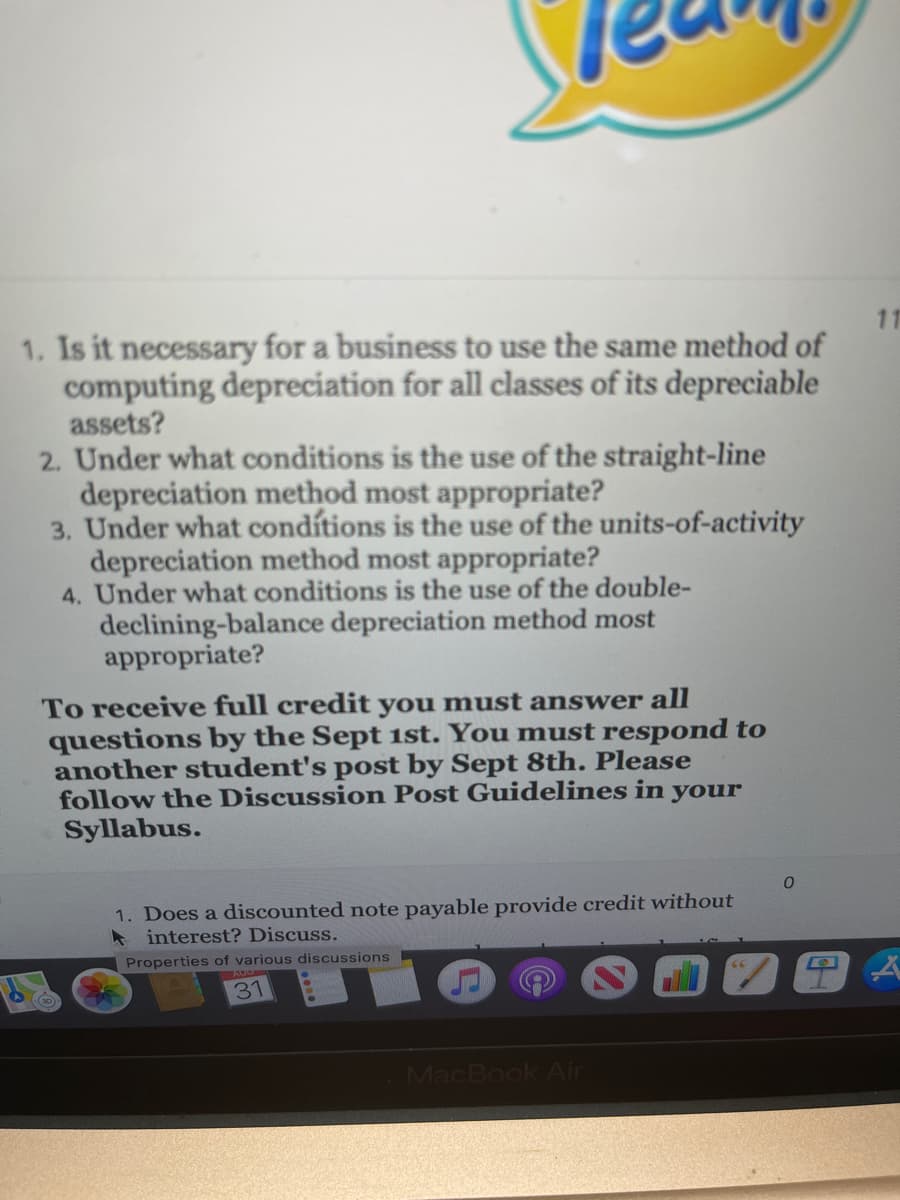 11
1. Is it necessary for a business to use the same method of
computing depreciation for all classes of its depreciable
assets?
2. Under what conditions is the use of the straight-line
depreciation method most appropriate?
3. Under what condítions is the use of the units-of-activity
depreciation method most appropriate?
4. Under what conditions is the use of the double-
declining-balance depreciation method most
appropriate?
To receive full credit you must answer all
questions by the Sept 1st. You must respond to
another student's post by Sept 8th. Please
follow the Discussion Post Guidelines in your
Syllabus.
1. Does a discounted note payable provide credit without
* interest? Discuss.
Properties of various discussions
31
MacBook Air
