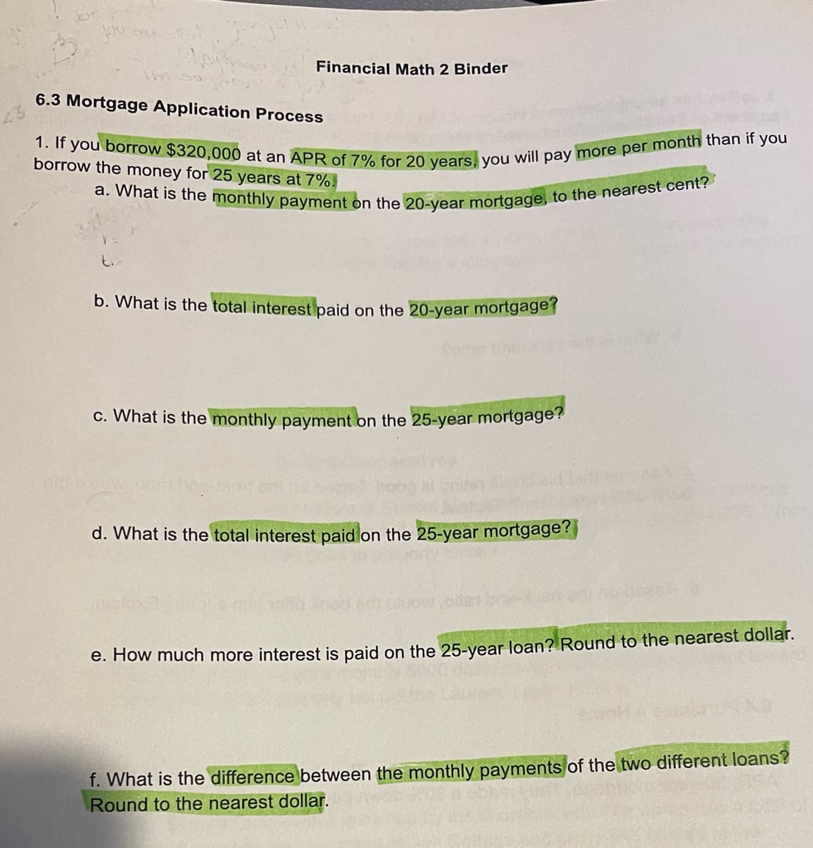 Financial Math 2 Binder
6.3 Mortgage Application Process
1. If you borrow $320,000 at an APR of 7% for 20 years, you will pay more per month than if you
borrow the money for 25 years at 7%
a. What is the monthly payment on the 20-year mortgage, to the nearest cent?
V=
b. What is the total interest paid on the 20-year mortgage?
c. What is the monthly payment on the 25-year mortgage?
d. What is the total interest paid on the 25-year mortgage?
e. How much more interest is paid on the 25-year loan? Round to the nearest dollar.
f. What is the difference between the monthly payments of the two different loans?
Round to the nearest dollar.