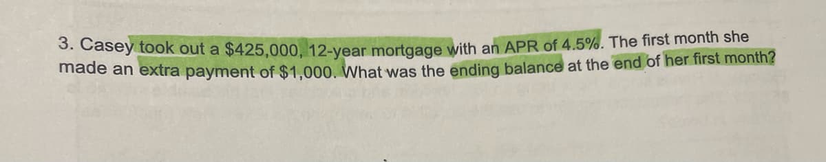 3. Casey took out a $425,000, 12-year mortgage with an APR of 4.5%. The first month she
made an extra payment of $1,000. What was the ending balance at the end of her first month?