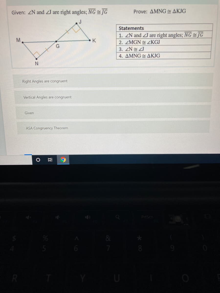 Given: ZN and ZJ are right angles; NG JG
Prove: AMNG AKJG
J
Statements
1. ZN and ZJ are right angles; NG JG
M
K
2. ZMGN LKGJ
G
3. ZN ZJ
4. ΔΜΝG ΔΚΙG
Right Angles are congruent
Vertical Angles are congruent
Given
ASA Congruency Theorem
PrtScn
&
7
R
近
