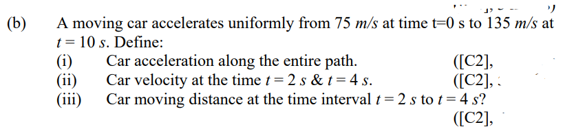 A moving car accelerates uniformly from 75 m/s at time t=0 s to 135 m/s at
t = 10 s. Define:
(i)
(ii)
(iii)
(b)
Car acceleration along the entire path.
Car velocity at the time t= 2 s & t= 4 s.
([C2],
([C2], :
Car moving distance at the time interval t = 2 s to t = 4 s?
([C2],
