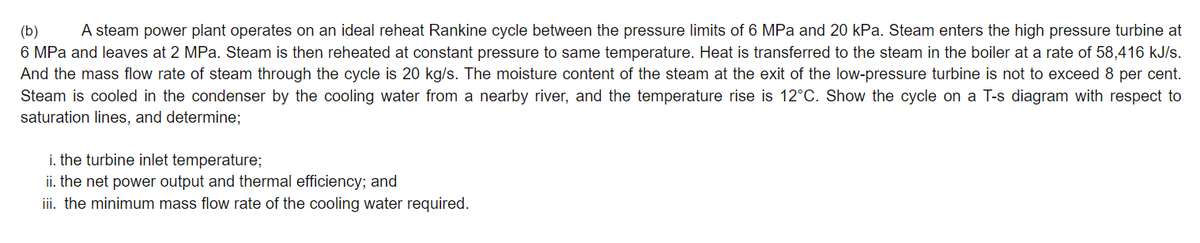 (b)
A steam power plant operates on an ideal reheat Rankine cycle between the pressure limits of 6 MPa and 20 kPa. Steam enters the high pressure turbine at
6 MPa and leaves at 2 MPa. Steam is then reheated at constant pressure to same temperature. Heat is transferred to the steam in the boiler at a rate of 58,416 kJ/s.
And the mass flow rate of steam through the cycle is 20 kg/s. The moisture content of the steam at the exit of the low-pressure turbine is not to exceed 8 per cent.
Steam is cooled in the condenser by the cooling water from a nearby river, and the temperature rise is 12°C. Show the cycle on a T-s diagram with respect to
saturation lines, and determine;
i. the turbine inlet temperature;
ii. the net power output and thermal efficiency; and
ii. the minimum mass flow rate of the cooling water required.
