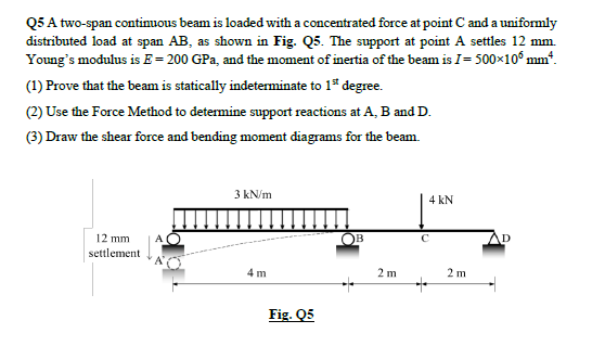 Q5 A two-span continuous beam is loaded with a concentrated force at point C and a uniformly
distributed load at span AB, as shown in Fig. Q5. The support at point A settles 12 mm.
Young's modulus is F= 200 GPa, and the moment of inertia of the beam is I= 500×105 mm*.
(1) Prove that the beam is statically indeterminate to 1st degree.
(2) Use the Force Method to determine support reactions at A, B and D.
(3) Draw the shear force and bending moment diagrams for the beam
12 mm
settlement
3 kN/m
4 m
Fig. Q5
B
2 m
4 kN
+
2 m