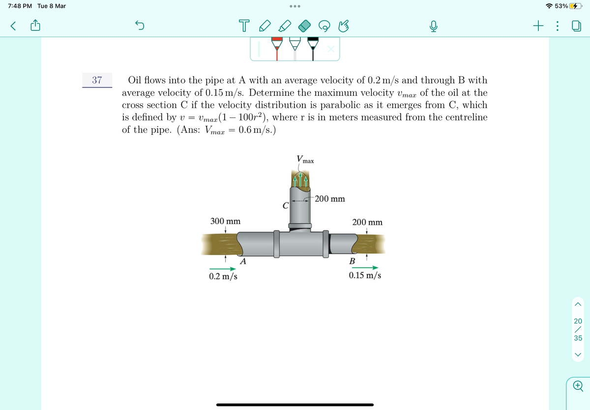 7:48 PM Tue 8 Mar
* 53%
+ :
Oil flows into the pipe at A with an average velocity of 0.2 m/s and through B with
average velocity of 0.15 m/s. Determine the maximum velocity vmaz of the oil at the
cross section C if the velocity distribution is parabolic as it emerges from C, which
is defined by v =
37
Vmax (1 – 100r2), where r is in meters measured from the centreline
of the pipe. (Ans: Vmaa = 0.6 m/s.)
V
max
200 mm
C
300 mm
200 mm
A
В
0.2 m/s
0.15 m/s
20
35
