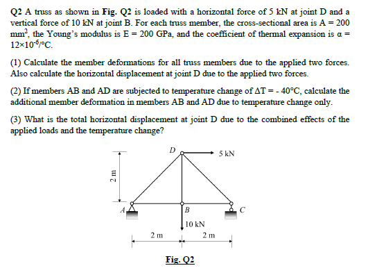 Q2 A truss as shown in Fig. Q2 is loaded with a horizontal force of 5 kN at joint D and a
vertical force of 10 kN at joint B. For each truss member, the cross-sectional area is A = 200
mm², the Young's modulus is E = 200 GPa, and the coefficient of thermal expansion is a =
12x10-5/°C.
(1) Calculate the member deformations for all truss members due to the applied two forces.
Also calculate the horizontal displacement at joint D due to the applied two forces.
(2) If members AB and AD are subjected to temperature change of AT = -40°C, calculate the
additional member deformation in members AB and AD due to temperature change only.
(3) What is the total horizontal displacement at joint D due to the combined effects of the
applied loads and the temperature change?
2 m
2 m
B
10 kN
Fig. Q2
2 m
5 kN