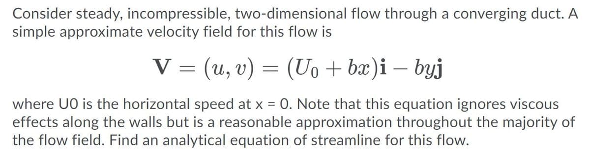 Consider steady, incompressible, two-dimensional flow through a converging duct. A
simple approximate velocity field for this flow is
V = (u, v) = (Uo + bæ)i – byj
where UO is the horizontal speed at x = 0. Note that this equation ignores viscous
effects along the walls but is a reasonable approximation throughout the majority of
the flow field. Find an analytical equation of streamline for this flow.
