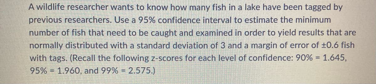 A wildlife researcher wants to know how many fish in a lake have been tagged by
previous researchers. Use a 95% confidence interval to estimate the minimum
number of fish that need to be caught and examined in order to yield results that are
normally distributed with a standard deviation of 3 and a margin of error of ±0.6 fish
with tags. (Recall the following z-scores for each level of confidence: 90% = 1.645,
95% 1.960, and 99% = 2.575.)
=