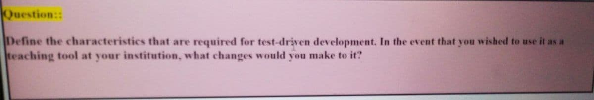 Question::
Define the characteristics that are required for test-driven development. In the event that you wished to use it as a
teaching tool at your institution, what changes would you make to it?
