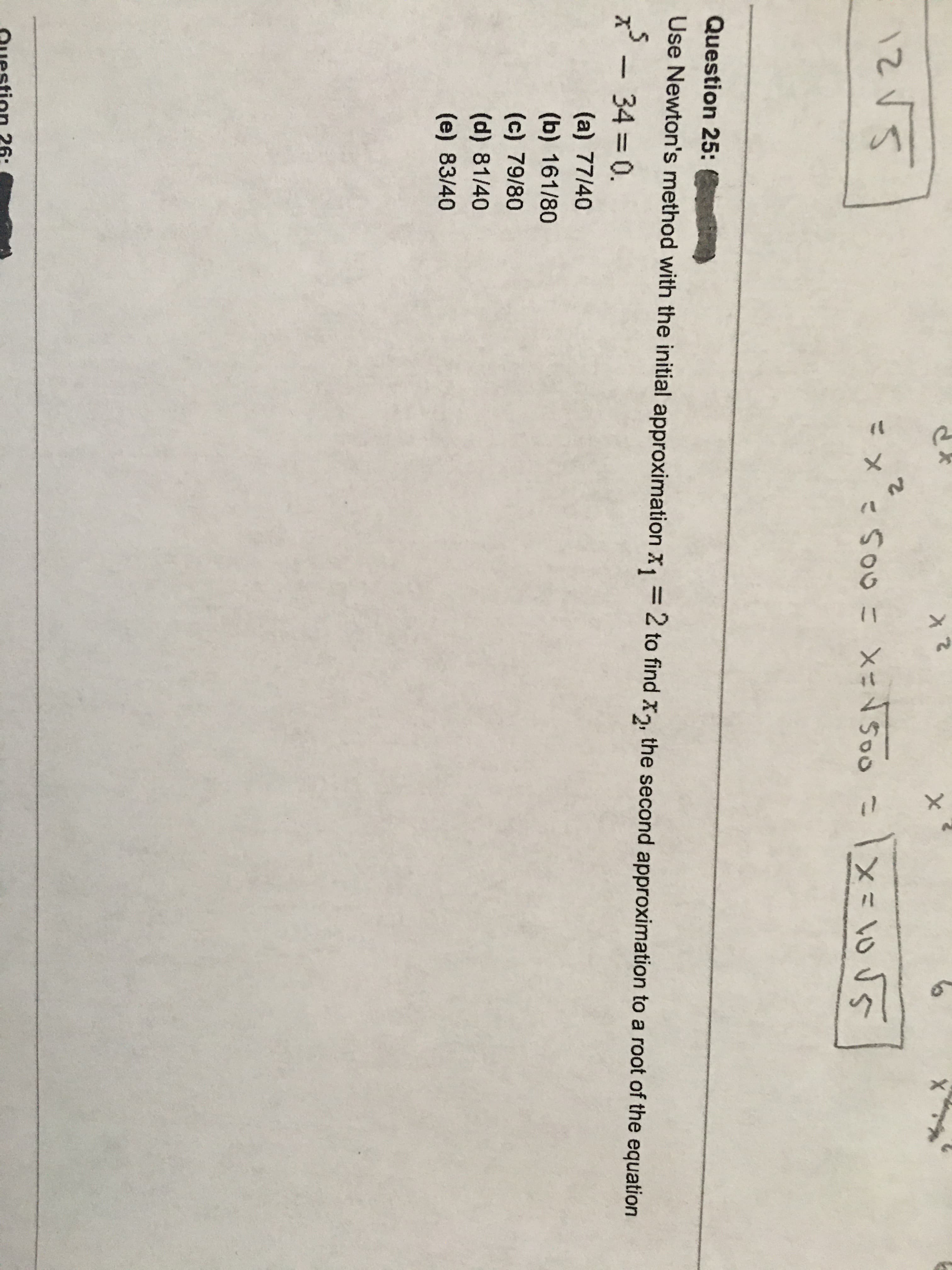 こx こ
So0こX=NSo0
Question 25:
Use Newton's method with the initial approximation X, =2 to find x, the second approximation to a root of the equation
x - 34 0.
%3D
(a) 77/40
(b) 161/80
(c) 79/80
(d) 81/40
(e) 83/40
