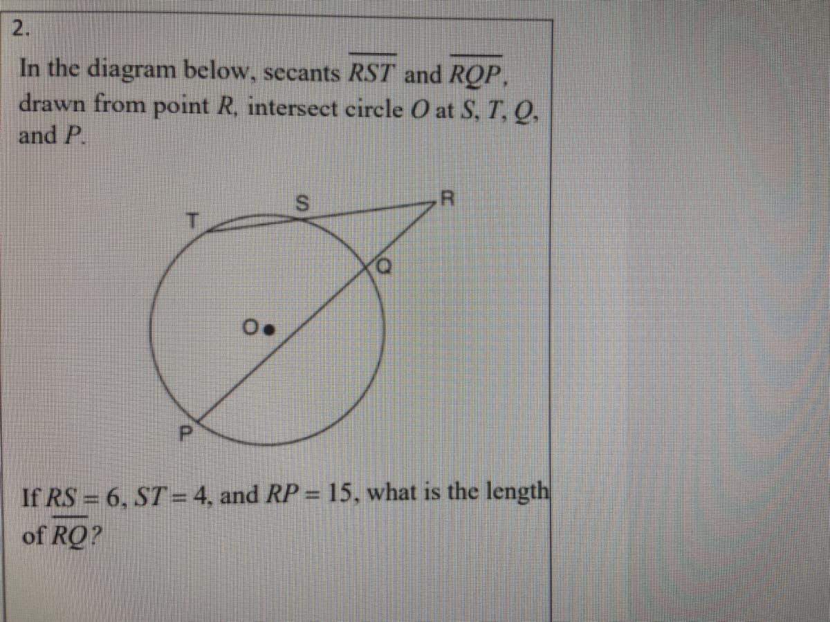 ### Geometry Problem on Secants and Circles

**Problem:**

In the diagram below, secants \( \overline{RST} \) and \( \overline{RQP} \), drawn from point \( R \), intersect circle \( O \) at \( S \), \( T \), \( Q \), and \( P \).

[Insert Diagram Here: A circle with center \( O \) is intersected by two secants \( \overline{RST} \) and \( \overline{RQP} \). The points \( S \), \( T \), \( Q \), and \( P \) lie on the circle, and the points \( R \), \( S \), \( T \), \( Q \), and \( P \) are labeled inside the diagram with secants labeled clearly.]

If \( RS = 6 \), \( ST = 4 \), and \( RP = 15 \), what is the length of \( RQ \)?

**Detailed Explanation:**

To solve this problem, we will use the Secant-Secant Power Theorem, which states that for two secant segments drawn from the same external point, the product of the lengths of one secant segment (external segment + internal segment) and its external segment is equal to the product of the lengths of the other secant segment and its external segment.

According to the theorem:
\[ RS \times RT = RQ \times RP \]

Given:
\[ RS = 6 \]
\[ ST = 4 \]
\[ RP = 15 \]

First, calculate \( RT \) (the total length of secant \( \overline{RST} \)):
\[ RT = RS + ST = 6 + 4 = 10 \]

Next, let \( RQ \) be \( x \).

Using the theorem:
\[ RS \times RT = RQ \times RP \]
\[ 6 \times 10 = x \times 15 \]
\[ 60 = 15x \]

Solve for \( x \):
\[ x = \frac{60}{15} = 4 \]

Therefore, the length of \( RQ \) is \( 4 \).