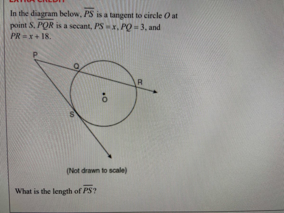 **Extra Credit**

In the diagram below, \( \overline{PS} \) is a tangent to circle \( O \) at point \( S \). \( \overline{PQR} \) is a secant. \( PS = x \), \( PQ = 3 \), and \( PR = x + 18 \).

\[
\begin{align*}
&\hspace{5mm} \quad P \\
&\hspace{15mm}/ \quad \backslash \\
&\hspace{10mm} / \quad \quad \backslash \\
&\hspace{5mm} / \quad \quad \quad \backslash \\
&O \quad \quad \quad \quad \backslash \\
& \overline{\ ENS} \quad \quad \\
& \overline{\ ENS} \quad \quad \\
&R \quad (Not\ drawn\ to\ scale) \\
&S \\
\end{align*}
\]

*What is the length of \( \overline{PS} \)?*

**Explanation of the diagram:**

- The circle is labeled \( O \) and has a point \( P \) outside the circle.
- \( S \) is the point on the circle where the tangent \( \overline{PS} \) touches.
- A secant line, \( \overline{PQR} \), intersects the circle at points \( Q \) and \( R \).
- The lengths given are:
  - \( PS = x \)
  - \( PQ = 3 \)
  - \( PR = x + 18 \)

**Objective:**
To find the length of \( \overline{PS} \).

**Important Concepts**:
1. The Tangent-Secant Theorem: For a circle, if a tangent from an external point and a secant from the same external point is drawn, then the square of the length of the tangent is equal to the product of the lengths of the entire secant and its external segment.

\[ \overline{PS}^2 = \overline{PQ} \cdot \overline{PR} \]

2. Using the given values:
\[ x^2 = 3 \cdot (x + 18) \]

Solve for \( x \):
\[
x^2 = 3x + 54 \\
x