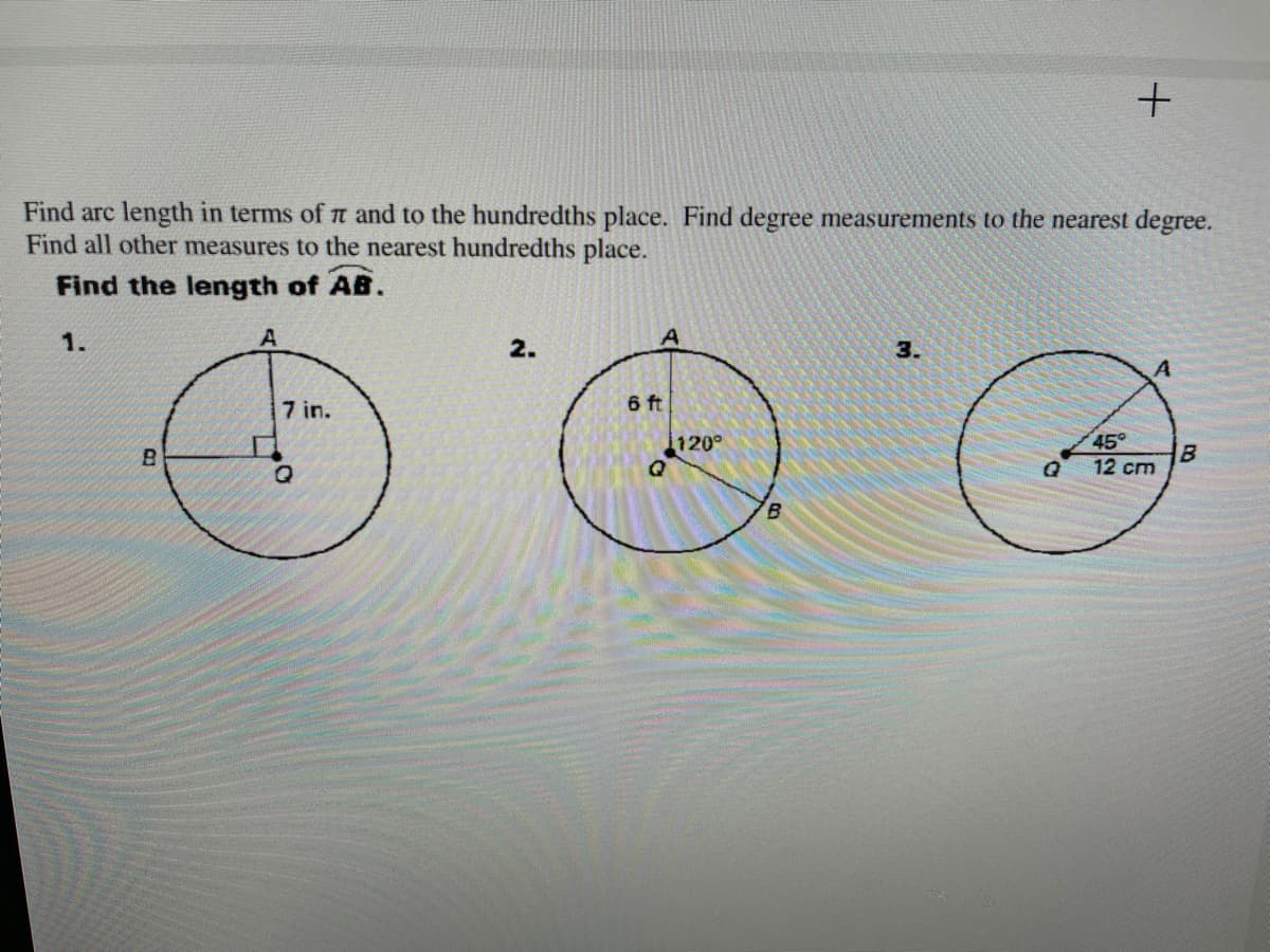 ### Geometry: Finding Arc Lengths and Measurements

In this lesson, we will learn how to find the arc length in terms of π and to the hundredths place. We will also determine degree measurements to the nearest degree, and all other measures to the nearest hundredths place.

Below are diagrams of three different problems to practice finding the length of arc \( \overset{\frown}{AB} \).

#### Problem 1

- **Diagram Description**: A circle with center \( Q \). The radius from \( Q \) to \( A \) measures 7 inches. There is a right angle (90°) formed at \( Q \).

#### Problem 2

- **Diagram Description**: A circle with center \( Q \). The radius from \( Q \) to \( A \) measures 6 feet. The central angle \( \angle AQB \) measures 120°.

#### Problem 3

- **Diagram Description**: A circle with center \( Q \). The radius from \( Q \) to \( A \) measures 12 centimeters. The central angle \( \angle AQB \) measures 45°.

### Steps to Find Arc Length:

1. **Degree to Radian Conversion**:
   - The formula to convert degrees to radians: \( \text{Radians} = \text{Degrees} \times \frac{\pi}{180} \)

2. **Finding Arc Length**:
   - The arc length \( s \) can be found using the formula: \( s = \theta \times r \), where \( \theta \) is in radians and \( r \) is the radius of the circle.

#### Applying the Steps:

- **Problem 1**:
  - \( \theta = 90° \times \frac{\pi}{180} = \frac{\pi}{2} \)
  - Arc Length \( \overset{\frown}{AB} = \frac{\pi}{2} \times 7 = 3.5\pi \) inches.

- **Problem 2**:
  - \( \theta = 120° \times \frac{\pi}{180} = \frac{2\pi}{3} \)
  - Arc Length \( \overset{\frown}{AB} = \frac{2\pi}{3} \times 6 = 4\pi \) feet.

- **Problem 3**:
  -