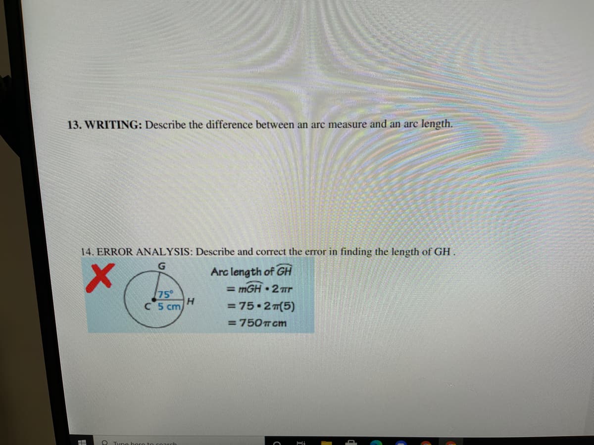 ### 13. WRITING:
**Describe the difference between an arc measure and an arc length.**

An arc measure is the degree measure of the central angle that intercepts the arc, typically expressed in degrees or radians. For example, if an arc is intercepted by a 60° angle, its arc measure is 60°. On the other hand, arc length is the actual distance along the curved line forming the arc. It can be calculated using the formula:
\[ \text{Arc Length} = \left(\frac{\text{Arc Measure}}{360}\right) \times 2\pi r \]

### 14. ERROR ANALYSIS:
**Describe and correct the error in finding the length of GH.**

#### Given Diagram:

A circle with center \(C\) and radius \(5 \, \text{cm}\). The arc \(GH\) is intercepted by a 75° central angle.

#### Calculation Shown:

1. \( \text{Arc length of } GH = m\overarc{GH} \cdot 2\pi \)
2. \( \text{Arc length of } GH = 75 \cdot 2\pi(5) \)
3. \( \text{Arc length of } GH = 75 \cdot 2\pi(5) \)
4. \( \text{Arc length of } GH = 750\pi \, \text{cm} \)

#### Error Explanation:

The error in the given calculation lies in the incorrect application of the arc length formula. The arc length should properly account for the proportion of the circle represented by the central angle.

#### Correct Calculation:

1. Convert the given central angle from degrees to radians or use it directly in proportion to the full circle.
2. For degrees:
\[ \text{Arc Length} = \left(\frac{\text{Arc Measure}}{360}\right) \times 2\pi r \]
3. Plug in the values:
\[ \text{Arc Length} = \left(\frac{75}{360}\right) \times 2\pi(5) \]
\[ \text{Arc Length} = \left(\frac{75}{360}\right) \times 10\pi \]
\[ \text{Arc Length} = \left(\frac{75}{36}\right) \pi \]
\[ \text{Arc Length} = 2.0833