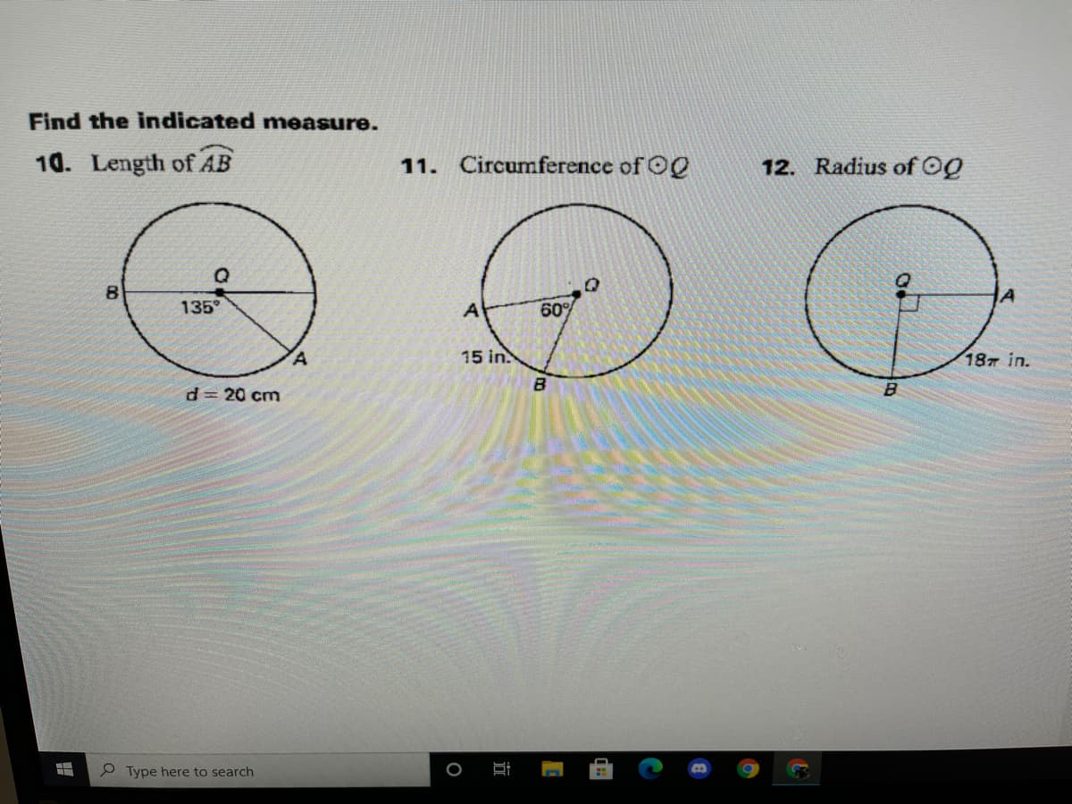 ## Find the Indicated Measure

### 10. Length of \( \overline{AB} \)

A figure of a circle is shown with a diameter \( \overline{AB} \) labeled as \( d = 20 \) cm. Point \( Q \) is the center of the circle, and \( \angle AQB \) is given as \( 135^\circ \).

### 11. Circumference of \( \bigodot Q \)

A second figure of a circle is displayed with a radius \( \overline{OQ} \). Point \( Q \) is the center, \( \overline{AB} \) is the radius of the circle and it is given as \( 15 \) in. The angle at the center \( \angle AQB \) is \( 60^\circ \).

### 12. Radius of \( \bigodot Q \)

A third figure of a circle is displayed with a radius \( \overline{QO} \). Point \( Q \) is the center, and it is labeled with a right angle at point A. The arc from center Q to point A to point B is \( 18\pi \) in.

Each diagram provides specific measurements and angles to find the required parameters such as the length of a line segment, circumference, and the radius of the circles.