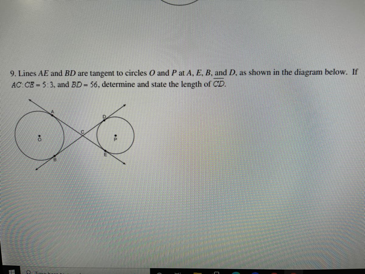 ### Geometry Problem: Tangent Lines and Circle Intersections

#### Problem Statement
9. Lines \(AE\) and \(BD\) are tangent to circles \(O\) and \(P\) at \(A\), \(E\), \(B\), and \(D\), as shown in the diagram below. If \(AC : CE = 5 : 3\) and \(BD = 56\), determine and state the length of \(CD\).

#### Diagram Description:

The diagram depicts two circles that are externally tangent to each other. There are four lines extending tangentially from points where the circles touch these lines. The setup can be described as follows:
- Circle \(O\) is tangent to line \(AE\) at point \(A\) and to line \(BD\) at point \(B\).
- Circle \(P\) is tangent to line \(AE\) at point \(E\) and to line \(BD\) at point \(D\).
- The circles touch each other at their point of tangency, labeled \(C\).
- The ratio of segments \(AC\) to \(CE\) is given as \(5 : 3\).
- The total length of line \(BD\) is provided as \(56\).

#### Solution Approach

To solve for the length of \(CD\), apply geometric properties of tangents and the given ratio. Utilize the information given and relationships between the points, tangents, and circles to determine the segment length accurately.

### Educational Resources

Explore more on similar geometric problems and detailed explanations on tangents and circle interactions by visiting our additional resources and problem sets.