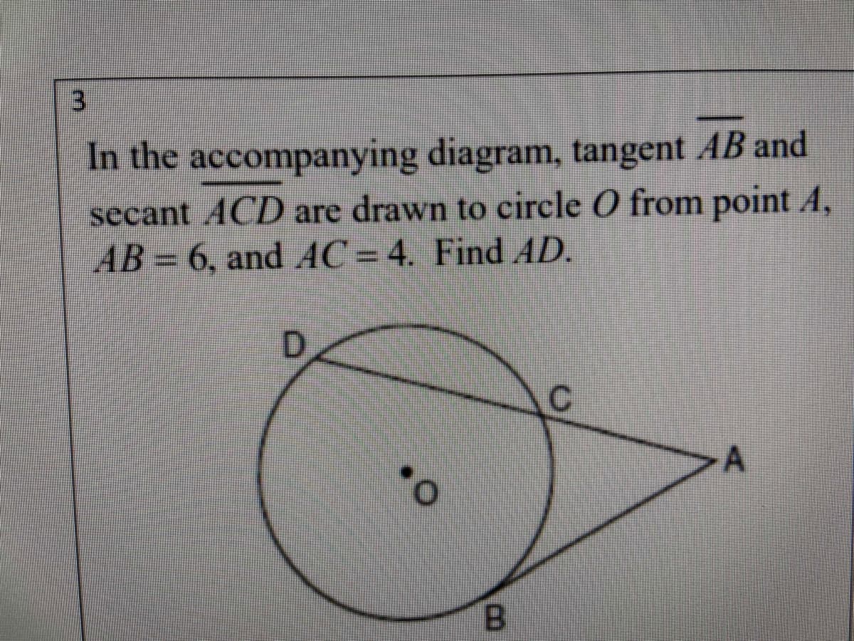 **Problem 3:**

In the accompanying diagram, tangent \( \overline{AB} \) and secant \( \overline{ACD} \) are drawn to circle \( O \) from point \( A \). Given that \( AB = 6 \) and \( AC = 4 \), find the length of \( AD \).

**Diagram Explanation:**

- The diagram depicts a circle with center \( O \).
- A tangent line \( \overline{AB} \) touches the circle at point \( B \).
- A secant line \( \overline{ACD} \) intersects the circle at points \( C \) and \( D \).
- The point \( A \), where both lines originate, is located outside the circle.
- The lengths \( AB \) and \( AC \) are given as 6 and 4 units, respectively. The task is to find the length of \( AD \).

**Note to students:**

To solve this problem, you might use the geometric properties of tangents and secants of a circle. Specifically, if a tangent and a secant are drawn from the same external point, then the square of the length of the tangent segment is equal to the product of the lengths of the entire secant segment and its external segment. This can be described mathematically as:

\[
AB^2 = AC \cdot AD
\]

Here, you can substitute the known values to find \( AD \).