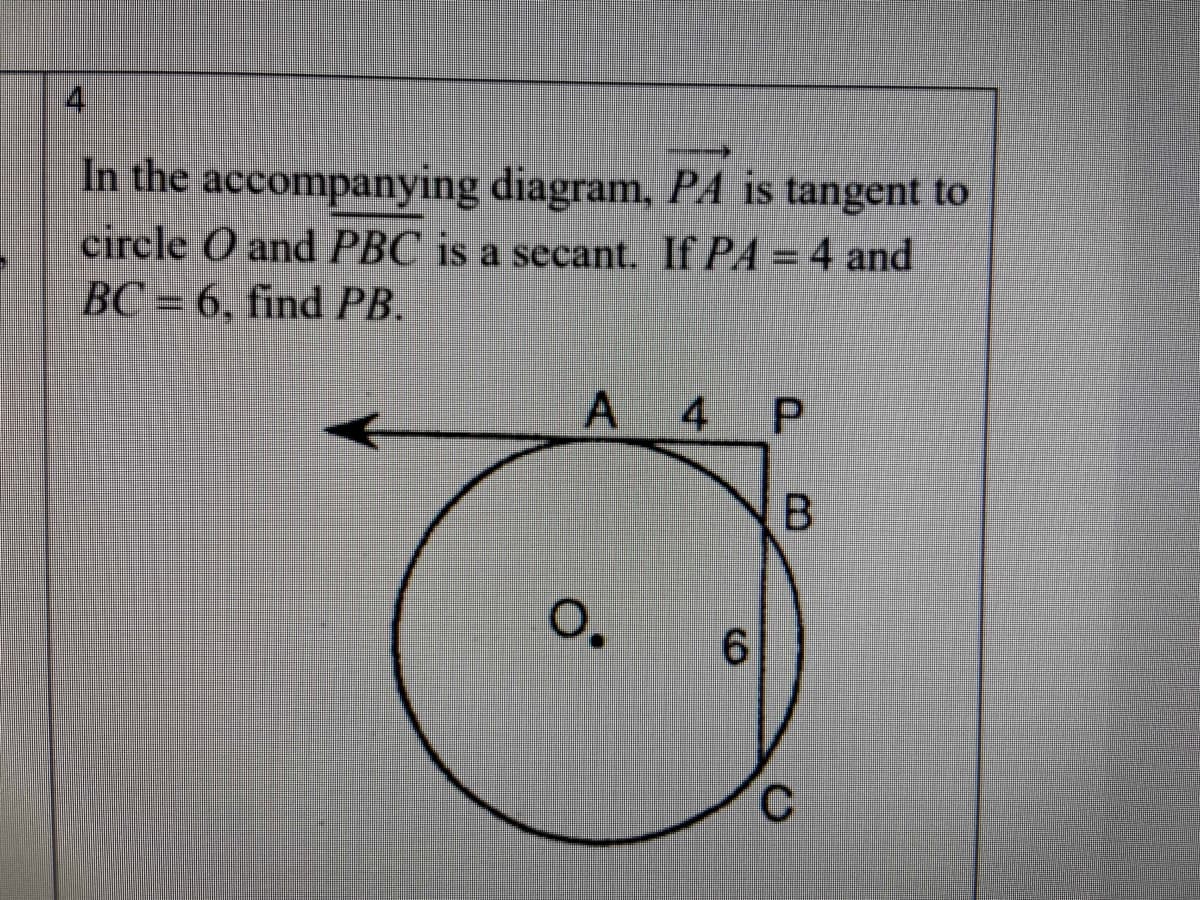 **Problem Statement**

In the accompanying diagram, \( \overrightarrow{PA} \) is tangent to circle \( O \) and \( PBC \) is a secant. If \( PA = 4 \) and \( BC = 6 \), find \( PB \).

**Diagram Explanation**

The diagram shows the following elements:

- A circle labeled as \( O \).
- A tangent segment \( PA \) touching the circle at point \( A \) with length \( PA = 4 \).
- A secant line \( PBC \) passing through the circle, intersecting it at points \( B \) and \( C \).
- The length \( BC \) on the secant line is given as \( 6 \).

**Objective**

Use the given values to find the length \( PB \).