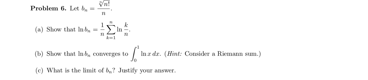 Vn!
Problem 6. Let bn
n
k
(a) Show that lnb,
Ση
In
k=1
1
(b) Show that In bn converges to
In x dx. (Hint: Consider a Riemann su
m.)
(c) What is the limit of bn? Justify your answer.
