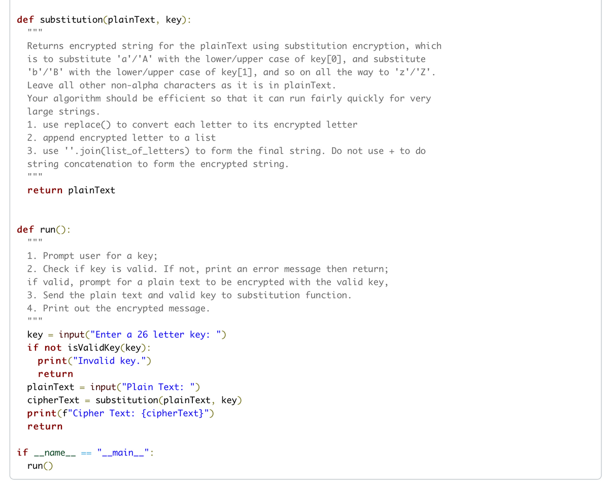 def substitution(plainText, key):
II II ||
Returns encrypted string for the plainText using substitution encryption, which
is to substitute 'a'/'A' with the lower/upper case of key[0], and substitute
'b'/'B' with the lower/upper case of key[1], and so on all the way to 'z'/'Z'.
Leave all other non-alpha characters as it is in plainText.
Your algorithm should be efficient so that it can run fairly quickly for very
large strings.
1. use replace() to convert each letter to its encrypted letter
2. append encrypted letter to a list
3. use ''.join(list_of_letters) to form the final string. Do not use + to do
string concatenation to form the encrypted string.
II II ||
return plainText
def run():
1. Prompt user for a key;
2. Check if key is valid. If not, print an error message then return;
if valid, prompt for a plain text to be encrypted with the valid key,
3. Send the plain text and valid key to substitution function.
4. Print out the encrypted message.
II II||
input("Enter a 26 letter key: ")
key
if not isValidKey(key):
print("Invalid key.")
return
plainText
cipherText = substitution(plainText, key)
print(f"Cipher Text: {cipherText}")
input("Plain Text: ")
return
if
-_name_.
__main__":
run()
