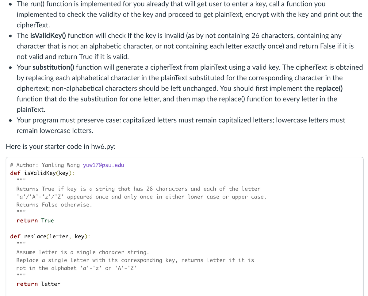 • The run() function is implemented for you already that will get user to enter a key, call a function you
implemented to check the validity of the key and proceed to get plainText, encrypt with the key and print out the
cipherText.
• The isValidKey() function will check If the key is invalid (as by not containing 26 characters, containing any
character that is not an alphabetic character, or not containing each letter exactly once) and return False if it is
not valid and return True if it is valid.
• Your substitution() function will generate a cipherText from plainText using a valid key. The cipherText is obtained
by replacing each alphabetical character in the plainText substituted for the corresponding character in the
ciphertext; non-alphabetical characters should be left unchanged. You should first implement the replace()
function that do the substitution for one letter, and then map the replace() function to every letter in the
plainText.
• Your program must preserve case: capitalized letters must remain capitalized letters; lowercase letters must
remain lowercase letters.
Here is your starter code in hw6.py:
# Author: Yanling Wang yuw17@psu.edu
def isValidKey(key):
II II ||
Returns True if key is a string that has 26 characters and each of the letter
'a'/'A'-'z'/'Z' appeared once and only once in either lower case or upper case.
Returns False otherwise.
II II ||
return True
def replace(letter, key):
II II ||
Assume letter is a single characer string.
Replace a single letter with its corresponding key, returns letter if it is
not in the alphabet 'a'-'z' or 'A'-'Z'
II II ||
return letter
