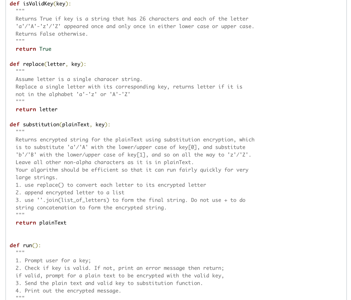 def isValidKey(key):
Returns True if key is a string that has 26 characters and each of the letter
'a'/'A'-'z'/'Z' appeared once and only once in either lower case or upper case.
Returns False otherwise.
II II ||
return True
def replace(letter, key):
II II ||
Assume letter is a single characer string.
Replace a single letter with its corresponding key, returns letter if it is
not in the alphabet 'a'-'z' or 'A'-'Z'
II II ||
return letter
def substitution(plainText, key):
II II ||
Returns encrypted string for the plainText using substitution encryption, which
is to substitute 'a'/'A' with the lower/upper case of key[0], and substitute
'b'/'B' with the lower/upper case of key[1], and so on all the way to 'z'/'Z'.
Leave all other non-alpha characters as it is in plainText.
Your algorithm should be efficient so that it can run fairly quickly for very
large strings.
1. use replace() to convert each letter to its encrypted letter
2. append encrypted letter to a list
3. use ''.join(list_of_letters) to form the final string. Do not use + to do
string concatenation to form the encrypted string.
II II||
return plainText
def run():
1. Prompt user for a key;
2. Check if key is valid. If not, print an error message then return;
if valid, prompt for a plain text to be encrypted with the valid key,
3. Send the plain text and valid key to substitution function.
4. Print out the encrypted message.
