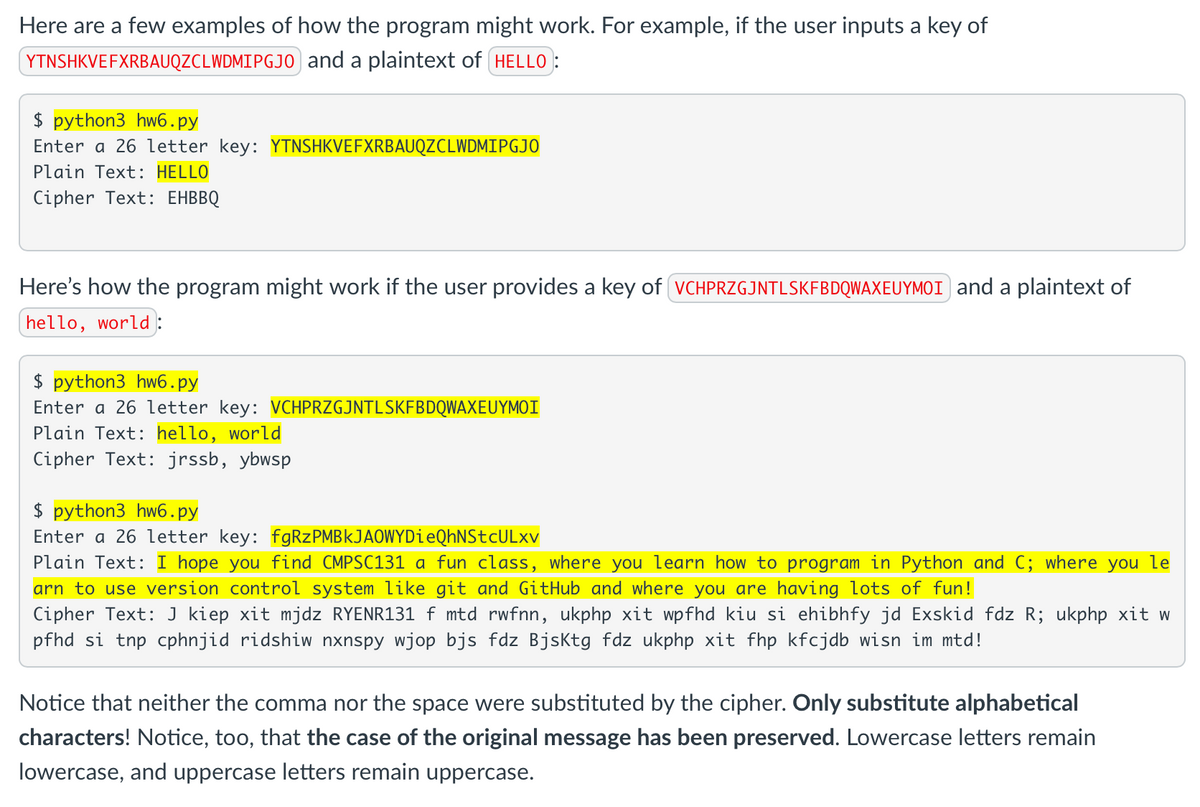 Here are a few examples of how the program might work. For example, if the user inputs a key of
YTNSHKVEFXRBAUQZCLWDMIPGJO and a plaintext of HELLO:
$ python3 hw6.py
Enter a 26 letter key: YTNSHKVEFXRBAUQZCLWDMIPGJO
Plain Text: HELLO
Cipher Text: EHBBQ
Here's how the program might work if the user provides a key of VCHPRZGJNTLSKFBDQWAXEUYMOI) and a plaintext of
hello, world :
$ python3 hw6.py
Enter a 26 letter key: VCHPRZGJNTLSKFBDQWAXEUYMOI
Plain Text: hello, world
Cipher Text: jrssb, ybwsp
$ python3 hw6.py
Enter a 26 letter key: fgRzPMBkJAOWYDieQhNStcULxv
Plain Text: I hope you find CMPSC131 a fun class, where you learn how to program in Python and C; where you le
arn to use version control system like git and GitHub and where you are having lots of fun!
Cipher Text: J kiep xit mjdz RYENR131 f mtd rwfnn, ukphp xit wpfhd kiu si ehibhfy jd Exskid fdz R; ukphp xit w
pfhd si tnp cphnjid ridshiw nxnspy wjop bjs fdz BjsKtg fdz ukphp xit fhp kfcjdb wisn im mtd!
Notice that neither the comma nor the space were substituted by the cipher. Only substitute alphabetical
characters! Notice, too, that the case of the original message has been preserved. Lowercase letters remain
lowercase, and uppercase letters remain uppercase.
