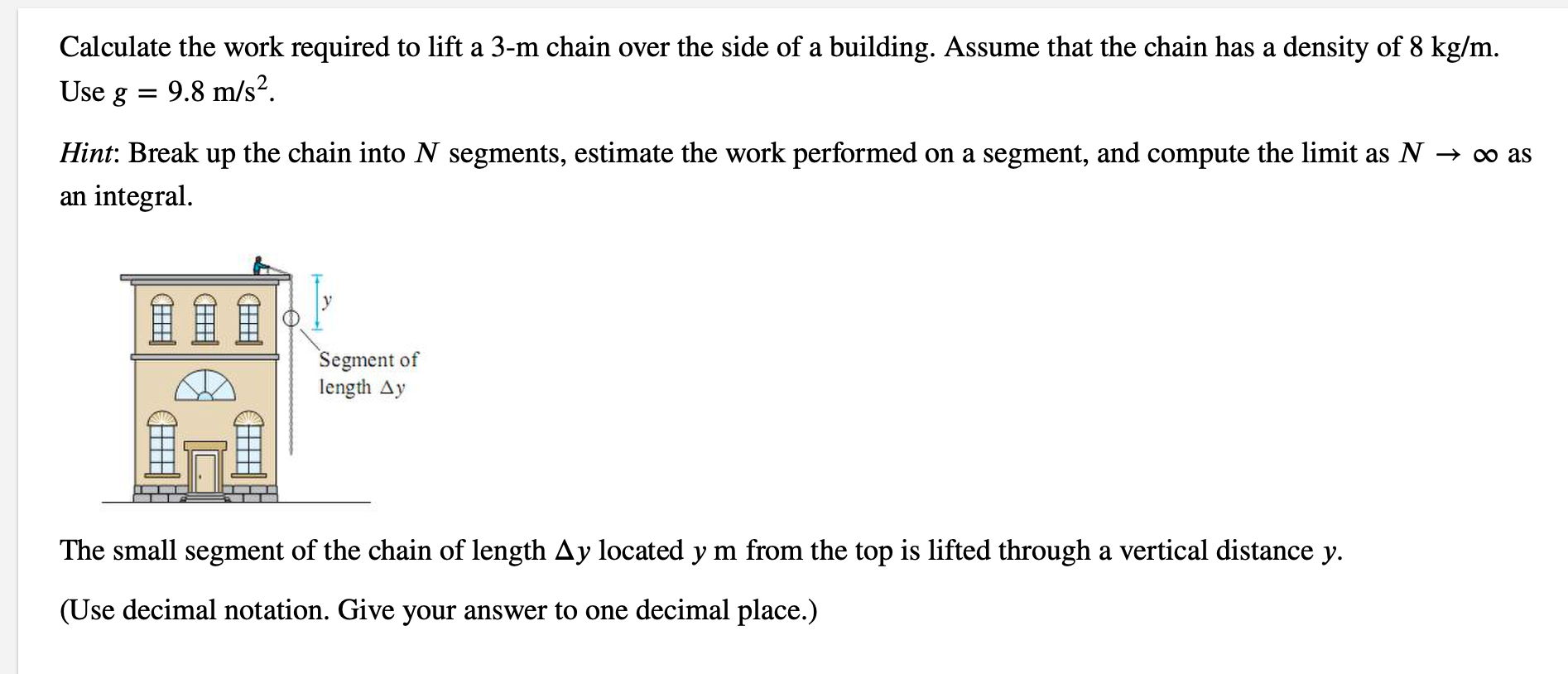 Calculate the work required to lift a 3-m chain over the side of a building. Assume that the chain has a density of 8 kg/m.
Use g
9.8 m/s?.
Hint: Break up the chain into N segments, estimate the work performed on a segment, and compute the limit as N → ∞ a
an integral.
鱼鱼鱼
Segment of
length Ay
The small segment of the chain of length Ay located y m from the top is lifted through a vertical distance y.
(Use decimal notation. Give your answer to one decimal place.)
田
田
