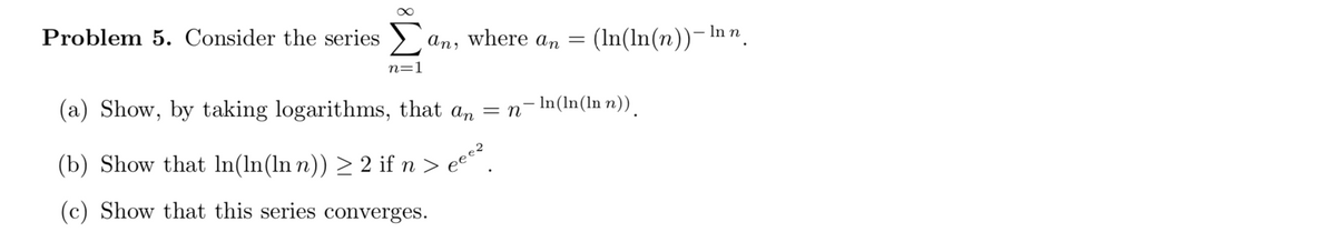 Problem 5. Consider the series >
an, where an
(In(ln(n))-In n.
n=1
(a) Show, by taking logarithms, that an = n¬In(ln(ln n)).
(b) Show that In(ln(ln n)) > 2 if n
ece?
(c) Show that this series converges.
