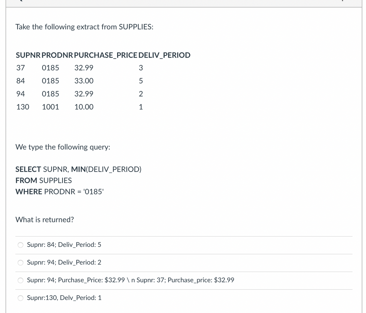 Take the following extract from SUPPLIES:
SUPNR PRODNR PURCHASE_PRICE DELIV_PERIOD
37
0185
32.99
84
0185
33.00
94
0185 32.99
130
1001 10.00
We type the following query:
SELECT SUPNR, MIN(DELIV_PERIOD)
FROM SUPPLIES
WHERE PRODNR = '0185'
What is returned?
Supnr: 84; Deliv_Period: 5
3
5
2
1
Supnr: 94; Deliv_Period: 2
Supnr: 94; Purchase_Price: $32.99 \n Supnr: 37; Purchase_price: $32.99
Supnr:130, Delv_Period: 1