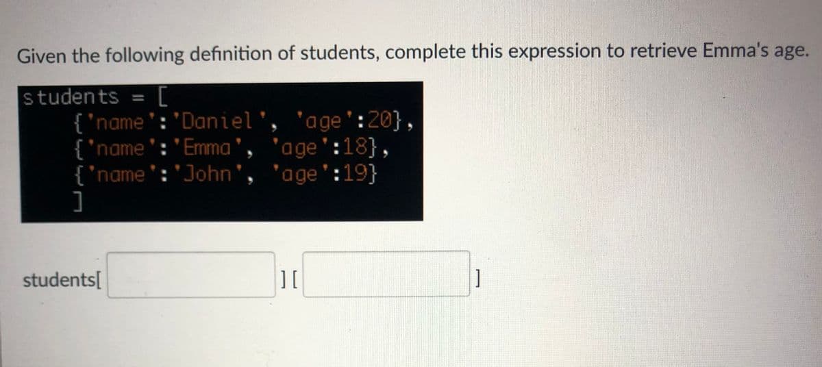 Given the following definition of students, complete this expression to retrieve Emma's age.
students =
%3D
{ 'name': 'Daniel', 'age':20},
{ "name':'Emma', 'age':18},
{"name':'John
]
'age':19}
students[
1
