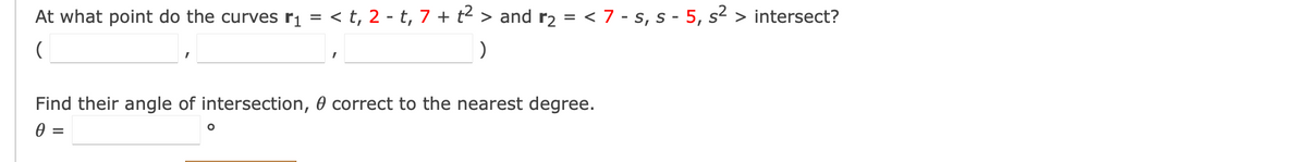 At what point do the curves r₁ = < t, 2 - t, 7 + t² > and r₂ = < 7 - s, s - 5, s² > intersect?
(
)
Find their angle of intersection, correct to the nearest degree.
0
=
O