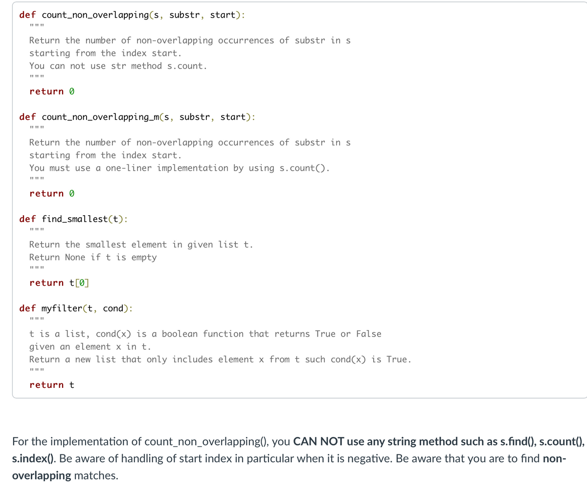 def count_non_overlapping(s, substr, start):
II II ||
Return the number of non-overlapping occurrences of substr in s
starting from the index start.
You can not use str method s.count.
return 0
def count_non_overlapping_m(s, substr, start):
II II ||
Return the number of non-overlapping occurrences of substr in s
starting from the index start.
You must use a one-liner implementation by using s.count().
II II ||
return 0
def find_smallest(t):
Return the smallest element in given list t.
Return None if t is empty
return t[0]
def myfilter(t, cond):
t is a list, cond(x) is a boolean function that returns True or False
given an element x in t.
Return a new list that only includes element x from t such cond(x) is True.
II II ||
return t
For the implementation of count_non_overlapping(), you CAN NOT use any string method such as s.find(), s.count(),
s.index(). Be aware of handling of start index in particular when it is negative. Be aware that you are to find non-
overlapping matches.
