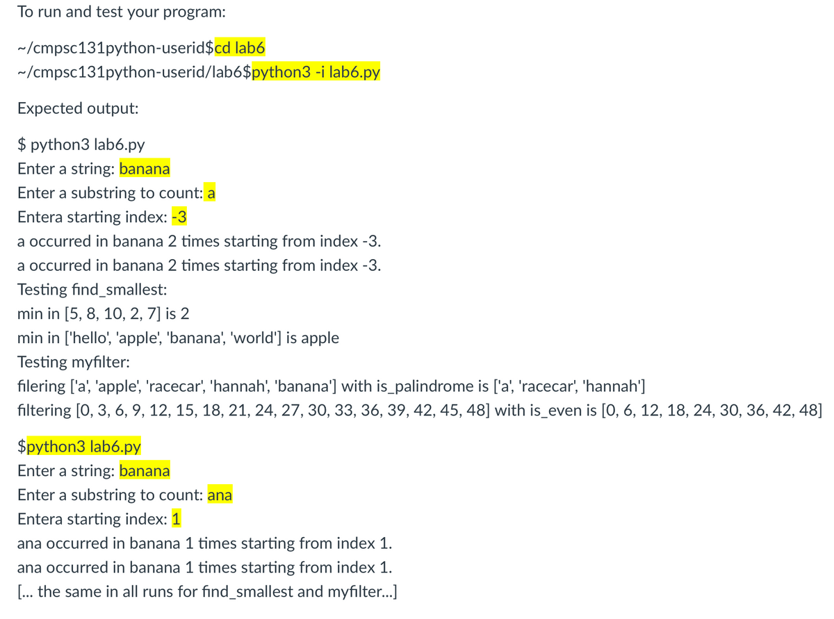 To run and test your program:
~/cmpsc131python-userid$cd lab6
~/cmpsc131python-userid/lab6$python3 -i lab6.py
Expected output:
$ python3 lab6.py
Enter a string: banana
Enter a substring to count: a
Entera starting index: -3
a occurred in banana 2 times starting from index -3.
a occurred in banana 2 times starting from index -3.
Testing find_smallest:
min in [5, 8, 10, 2, 7] is 2
min in ['hello', 'apple', 'banana', 'world'] is apple
Testing myfilter:
filering ['a', 'apple', 'racecar', 'hannah', 'banana'] with is_palindrome is ['a', 'racecar', 'hannah']
filtering [0, 3, 6, 9, 12, 15, 18, 21, 24, 27, 30, 33, 36, 39, 42, 45, 48] with is_even is [0, 6, 12, 18, 24, 30, 36, 42, 48]
$python3 lab6.py
Enter a string: banana
Enter a substring to count: ana
Entera starting index: 1
ana occurred in banana 1 times starting from index 1.
ana occurred in banana 1 times starting from index 1.
[... the same in all runs for find_smallest and myfilter.]
