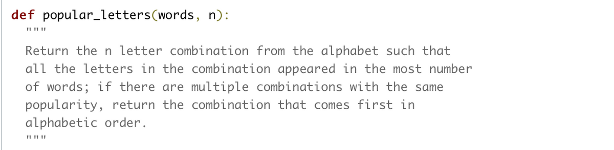 def popular_letters(words, n):
Return then letter combination from the alphabet such that
all the letters in the combination appeared in the most number
of words; if there are multiple combinations with the same
popularity, return the combination that comes first in
alphabetic order.
II II II
